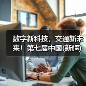 数字新科技，交通新未来！第七届中国(新疆)亚欧国际智能交通产业博览会盛大启动！